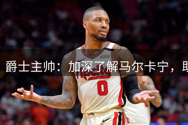 爵士主帅：加深了解马尔卡宁，助力球队争冠